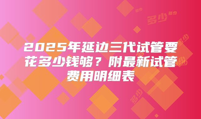 2025年延边三代试管要花多少钱够？附最新试管费用明细表