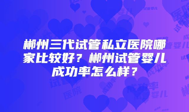 郴州三代试管私立医院哪家比较好？郴州试管婴儿成功率怎么样？