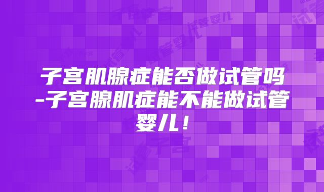 子宫肌腺症能否做试管吗-子宫腺肌症能不能做试管婴儿!