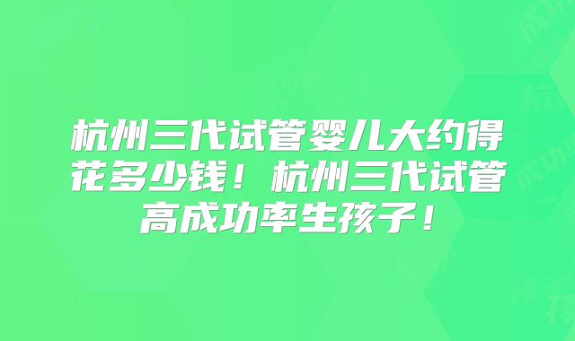 杭州三代试管婴儿大约得花多少钱！杭州三代试管高成功率生孩子！