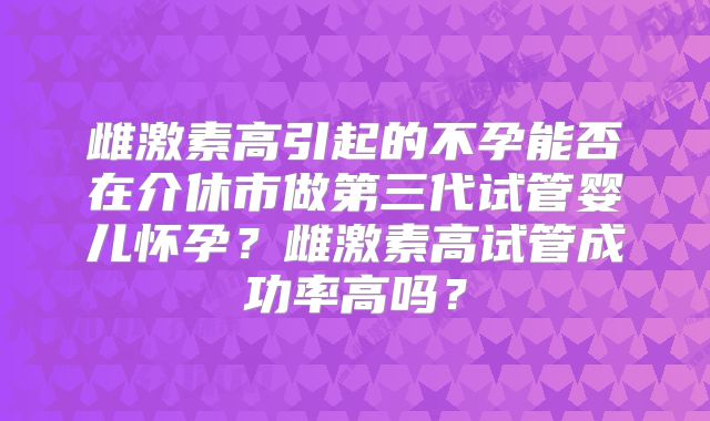 雌激素高引起的不孕能否在介休市做第三代试管婴儿怀孕？雌激素高试管成功率高吗？