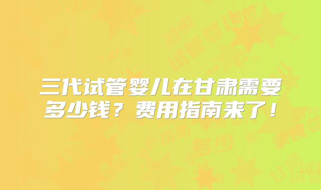 三代试管婴儿在甘肃需要多少钱？费用指南来了！