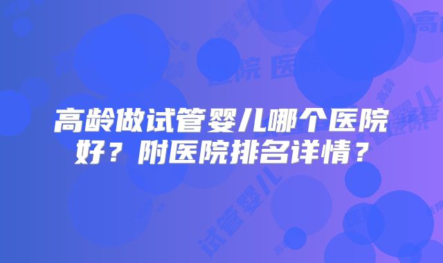 高龄做试管婴儿哪个医院好？附医院排名详情？