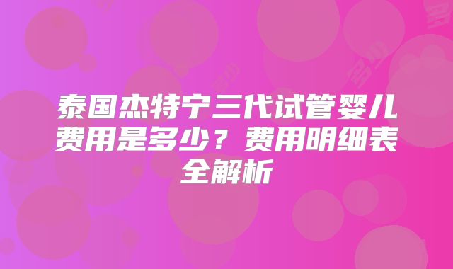 泰国杰特宁三代试管婴儿费用是多少？费用明细表全解析