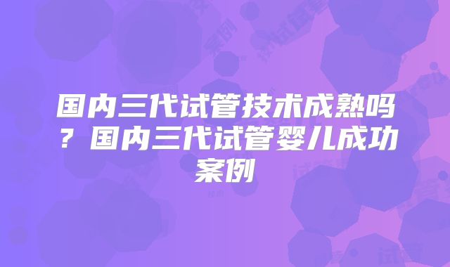 国内三代试管技术成熟吗？国内三代试管婴儿成功案例