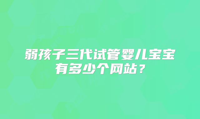 弱孩子三代试管婴儿宝宝有多少个网站？