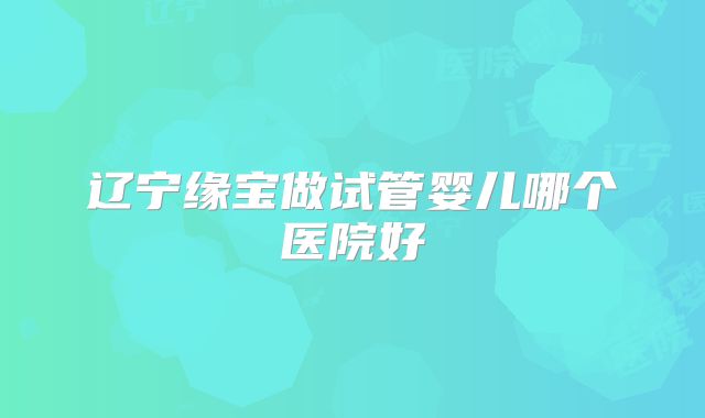 辽宁缘宝做试管婴儿哪个医院好
