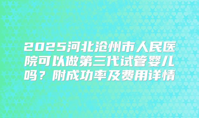2025河北沧州市人民医院可以做第三代试管婴儿吗？附成功率及费用详情