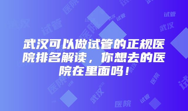 武汉可以做试管的正规医院排名解读，你想去的医院在里面吗！