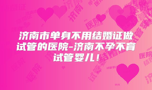 济南市单身不用结婚证做试管的医院-济南不孕不育试管婴儿!