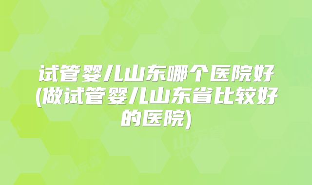 试管婴儿山东哪个医院好(做试管婴儿山东省比较好的医院)