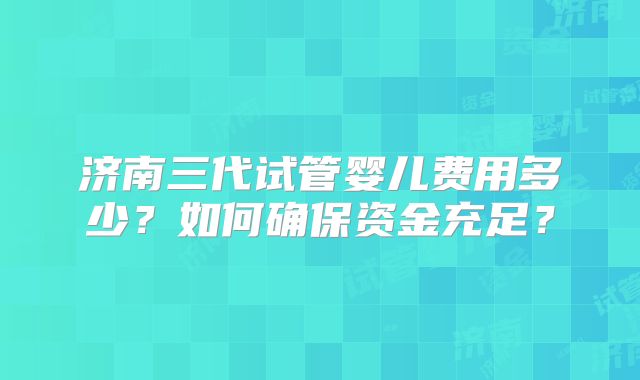 济南三代试管婴儿费用多少？如何确保资金充足？
