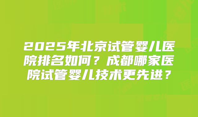 2025年北京试管婴儿医院排名如何？成都哪家医院试管婴儿技术更先进？