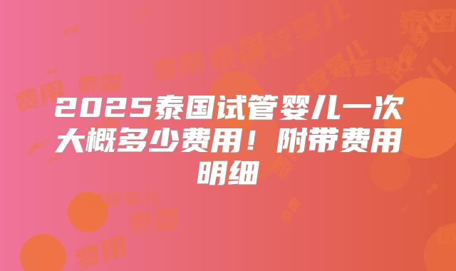2025泰国试管婴儿一次大概多少费用！附带费用明细