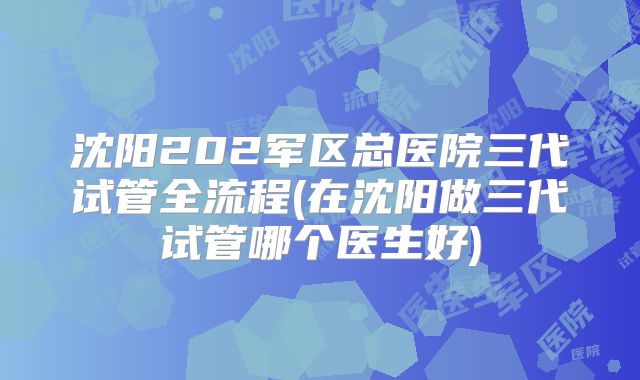 沈阳202军区总医院三代试管全流程(在沈阳做三代试管哪个医生好)