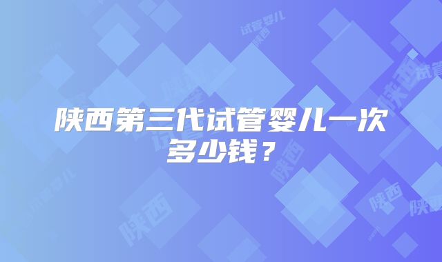 陕西第三代试管婴儿一次多少钱？