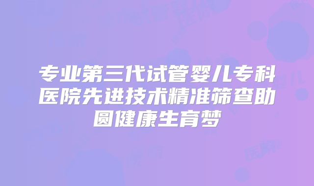 专业第三代试管婴儿专科医院先进技术精准筛查助圆健康生育梦