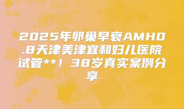 2025年卵巢早衰AMH0.8天津美津宜和妇儿医院试管**！38岁真实案例分享