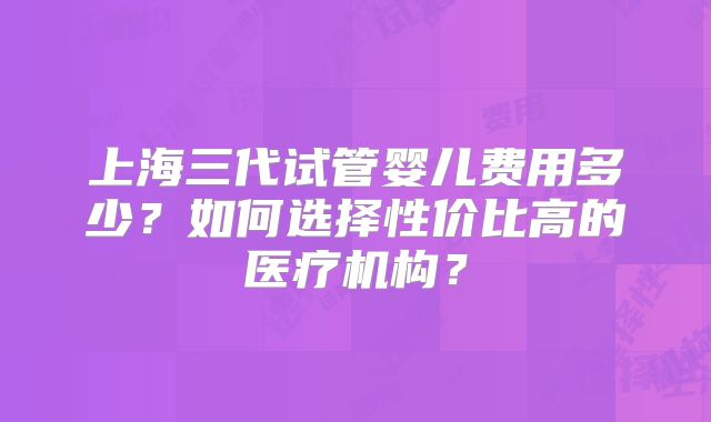 上海三代试管婴儿费用多少？如何选择性价比高的医疗机构？