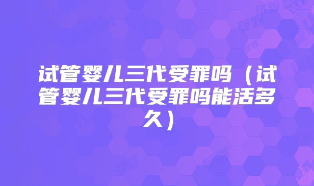试管婴儿三代受罪吗（试管婴儿三代受罪吗能活多久）
