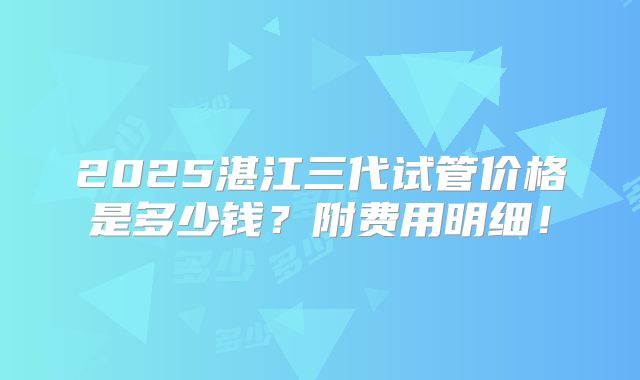 2025湛江三代试管价格是多少钱？附费用明细！