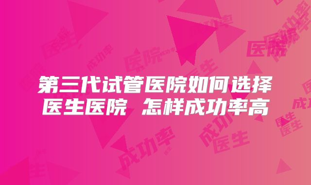 第三代试管医院如何选择医生医院 怎样成功率高