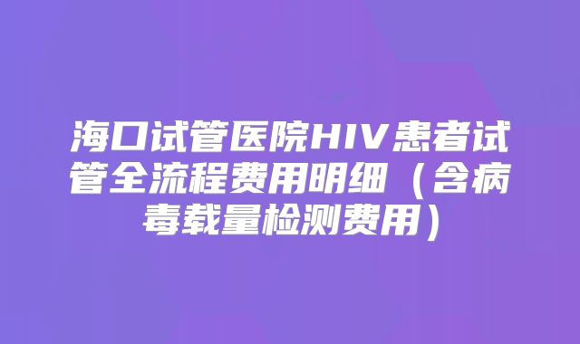 海口试管医院HIV患者试管全流程费用明细（含病毒载量检测费用）