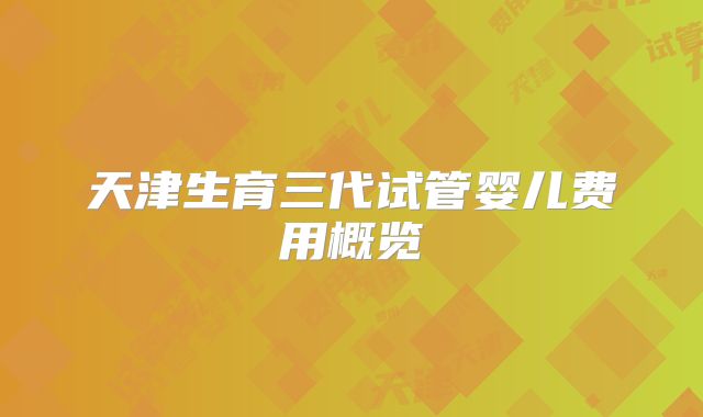 天津生育三代试管婴儿费用概览