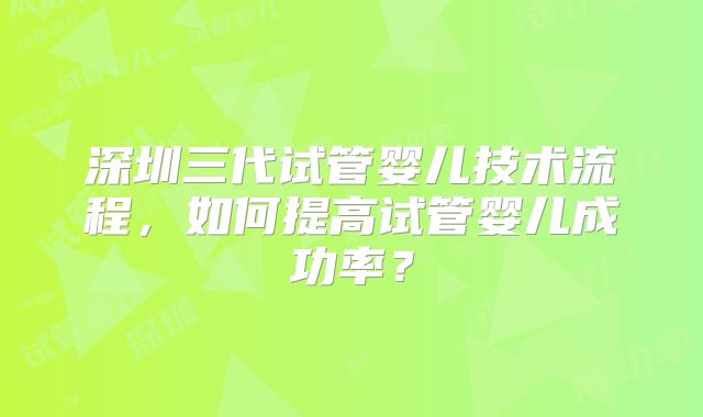 深圳三代试管婴儿技术流程，如何提高试管婴儿成功率？