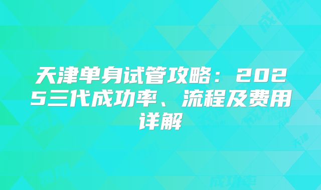 天津单身试管攻略：2025三代成功率、流程及费用详解