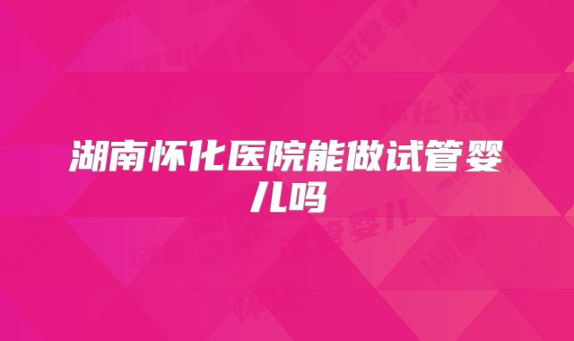 湖南怀化医院能做试管婴儿吗