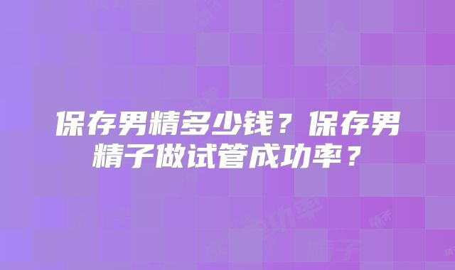 保存男精多少钱？保存男精子做试管成功率？