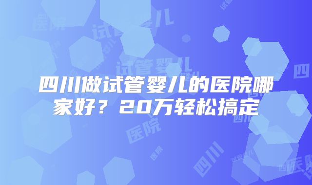 四川做试管婴儿的医院哪家好？20万轻松搞定