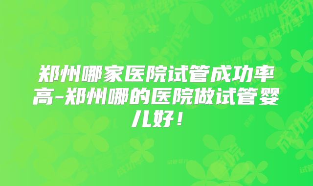 郑州哪家医院试管成功率高-郑州哪的医院做试管婴儿好!