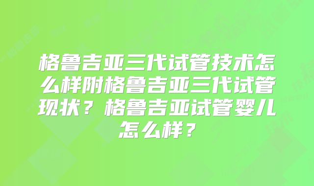 格鲁吉亚三代试管技术怎么样附格鲁吉亚三代试管现状？格鲁吉亚试管婴儿怎么样？