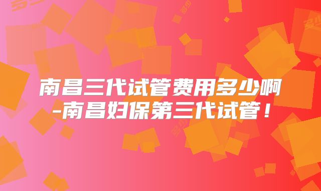南昌三代试管费用多少啊-南昌妇保第三代试管！