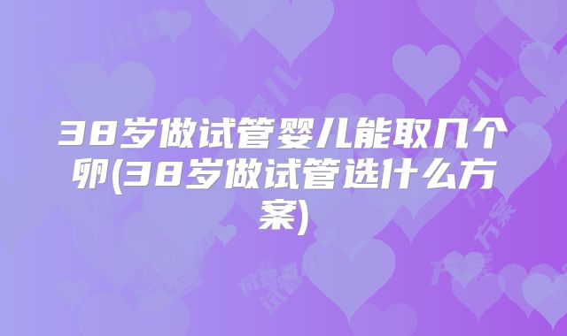 38岁做试管婴儿能取几个卵(38岁做试管选什么方案)