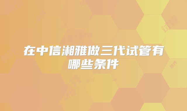 在中信湘雅做三代试管有哪些条件
