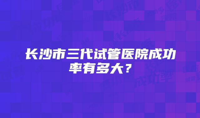 长沙市三代试管医院成功率有多大？