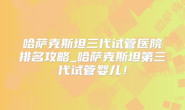 哈萨克斯坦三代试管医院排名攻略_哈萨克斯坦第三代试管婴儿!