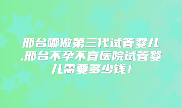 邢台哪做第三代试管婴儿,邢台不孕不育医院试管婴儿需要多少钱！