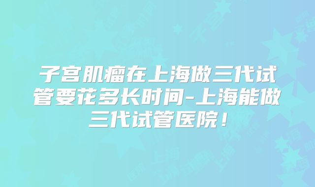 子宫肌瘤在上海做三代试管要花多长时间-上海能做三代试管医院！