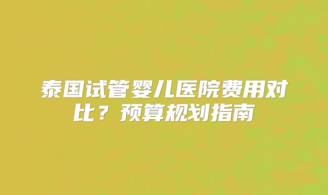 泰国试管婴儿医院费用对比？预算规划指南