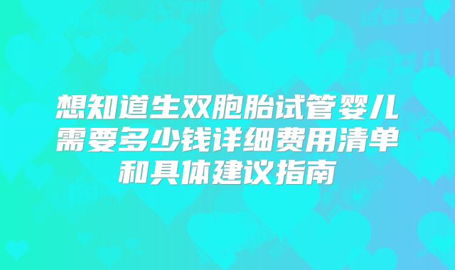 想知道生双胞胎试管婴儿需要多少钱详细费用清单和具体建议指南