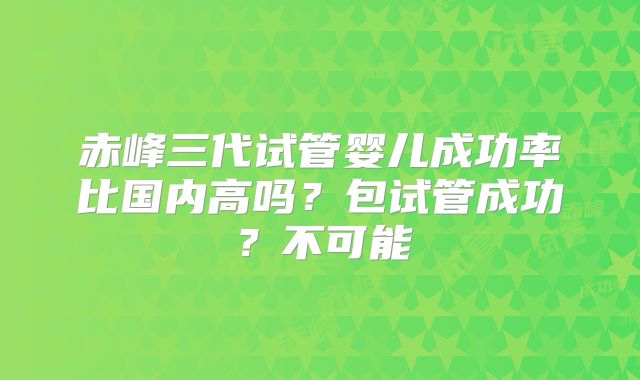赤峰三代试管婴儿成功率比国内高吗？包试管成功？不可能