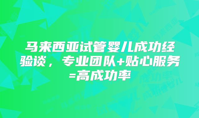 马来西亚试管婴儿成功经验谈，专业团队+贴心服务=高成功率