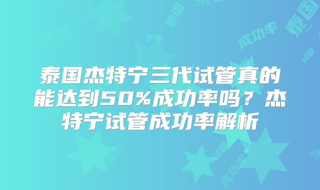 泰国杰特宁三代试管真的能达到50%成功率吗？杰特宁试管成功率解析