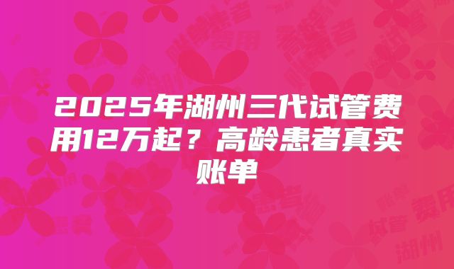 2025年湖州三代试管费用12万起？高龄患者真实账单