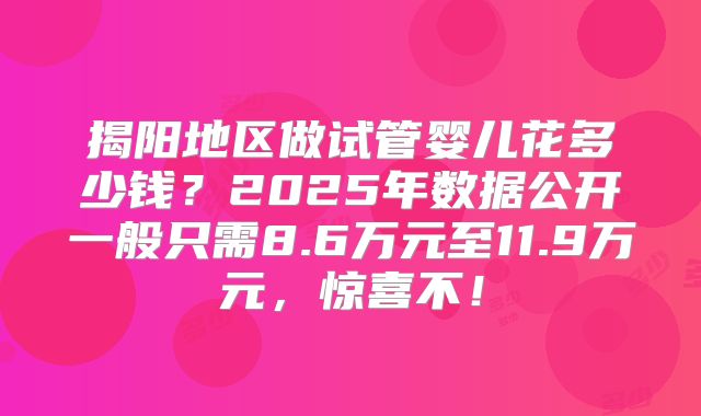 揭阳地区做试管婴儿花多少钱?2025年数据公开一般只需8.6万元至11.9万元,惊喜不!