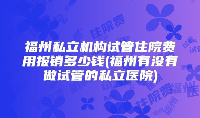 福州私立机构试管住院费用报销多少钱(福州有没有做试管的私立医院)